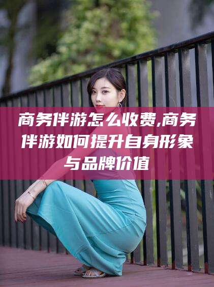 商洛商务伴游怎么收费,商务伴游如何提升自身形象与品牌价值