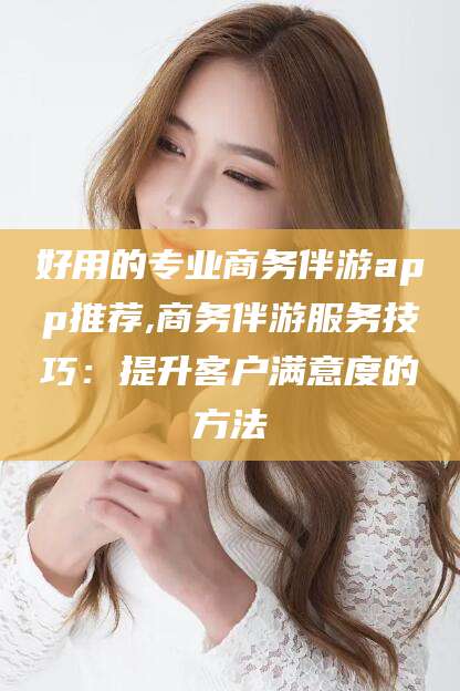 商洛好用的专业商务伴游app推荐,商务伴游服务技巧：提升客户满意度的方法