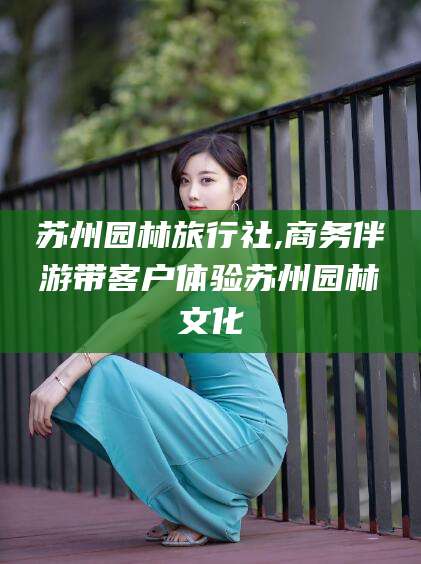 商洛苏州园林旅行社,商务伴游带客户体验苏州园林文化