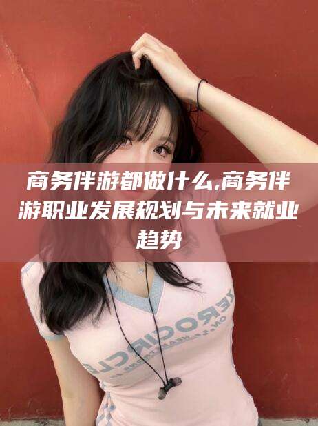 商洛商务伴游都做什么,商务伴游职业发展规划与未来就业趋势