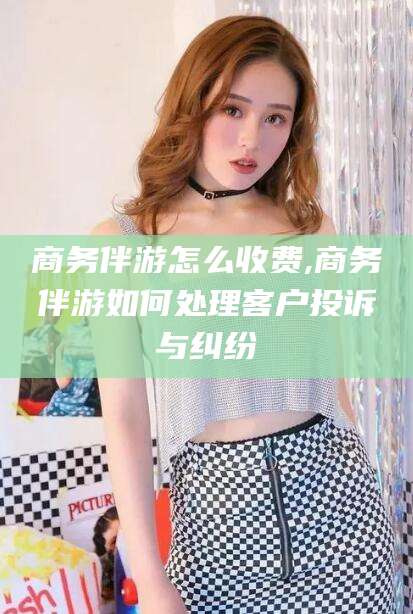 商洛商务伴游怎么收费,商务伴游如何处理客户投诉与纠纷