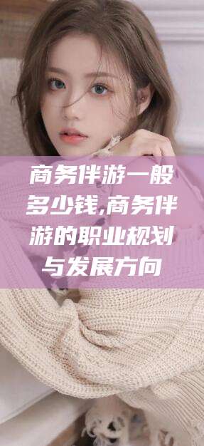 商洛商务伴游一般多少钱,商务伴游的职业规划与发展方向