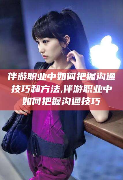 商洛伴游职业中如何把握沟通技巧和方法,伴游职业中如何把握沟通技巧