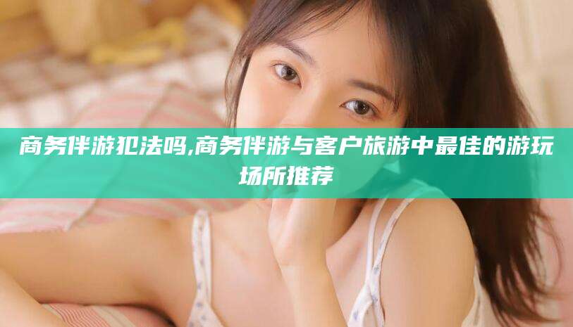 商洛商务伴游犯法吗,商务伴游与客户旅游中最佳的游玩场所推荐