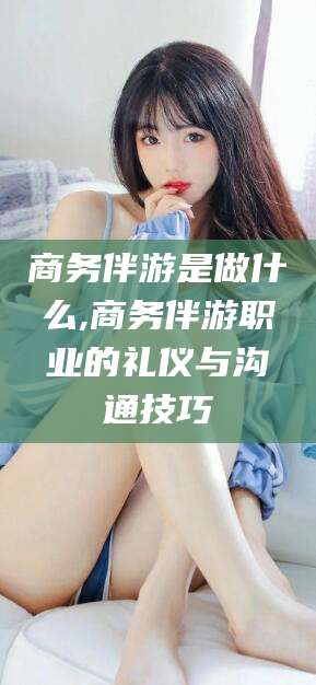 商洛商务伴游是做什么,商务伴游职业的礼仪与沟通技巧