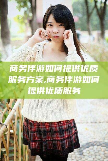 商洛商务伴游如何提供优质服务方案,商务伴游如何提供优质服务
