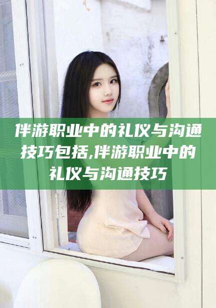 商洛伴游职业中的礼仪与沟通技巧包括,伴游职业中的礼仪与沟通技巧