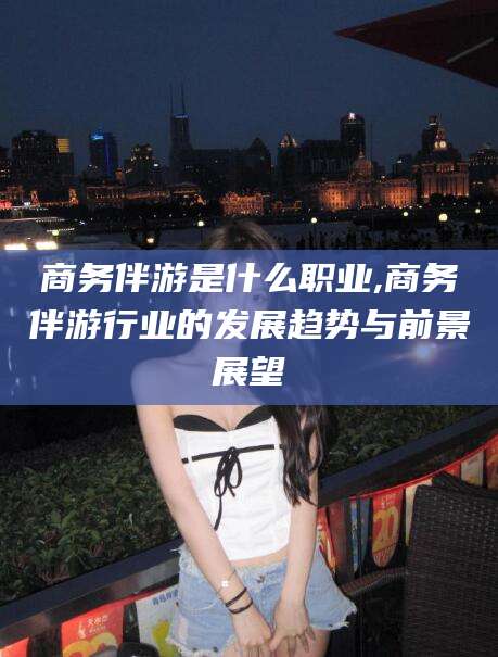 商洛商务伴游是什么职业,商务伴游行业的发展趋势与前景展望