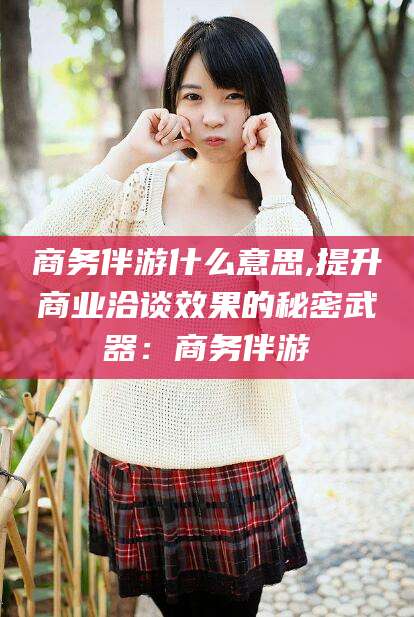 商洛商务伴游什么意思,提升商业洽谈效果的秘密武器：商务伴游