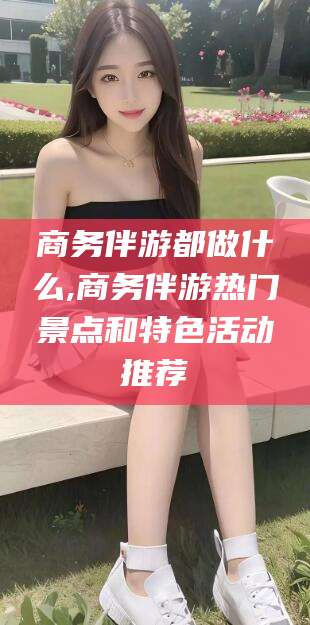 商洛商务伴游都做什么,商务伴游热门景点和特色活动推荐