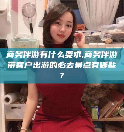 商洛商务伴游有什么要求,商务伴游带客户出游的必去景点有哪些?