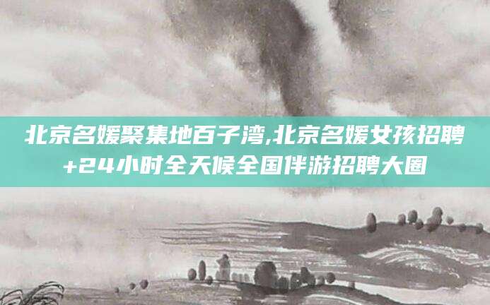 商洛北京名媛聚集地百子湾,北京名媛女孩招聘+24小时全天候全国伴游招聘大圈