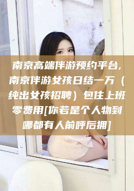 商洛南京高端伴游预约平台,南京伴游女孩日结一万（纯出女孩招聘）包住上班零费用[你若是个人物到哪都有人前呼后拥]