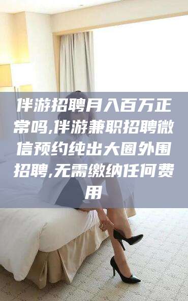商洛伴游招聘月入百万正常吗,伴游兼职招聘微信预约纯出大圈外围招聘,无需缴纳任何费用