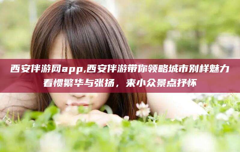 商洛西安伴游网app,西安伴游带你领略城市别样魅力看惯繁华与张扬，来小众景点抒怀