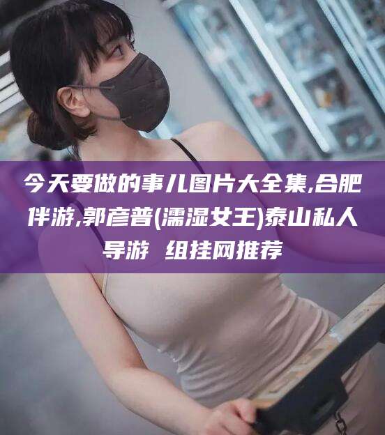 商洛今天要做的事儿图片大全集,合肥伴游,郭彦普(濡湿女王)泰山私人导游 组挂网推荐