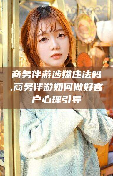 商洛商务伴游涉嫌违法吗,商务伴游如何做好客户心理引导
