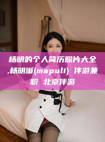 商洛杨明的个人简历照片大全,杨明晰(mapuli) 伴游兼职 北京伴游