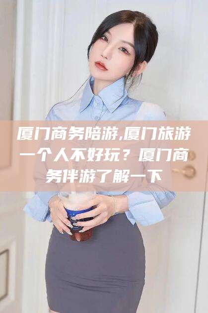 商洛厦门商务陪游,厦门旅游一个人不好玩？厦门商务伴游了解一下