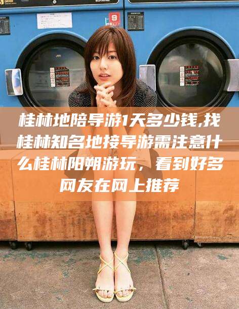 商洛桂林地陪导游1天多少钱,找桂林知名地接导游需注意什么桂林阳朔游玩，看到好多网友在网上推荐