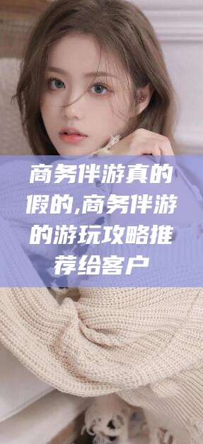 商洛商务伴游真的假的,商务伴游的游玩攻略推荐给客户