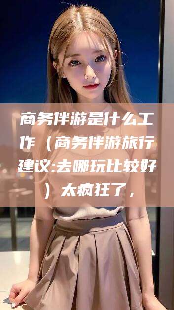 商洛商务伴游是什么工作（商务伴游旅行建议:去哪玩比较好）太疯狂了，