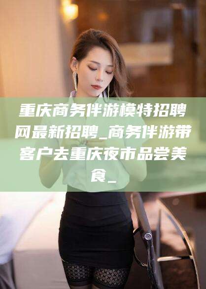 商洛重庆商务伴游模特招聘网最新招聘_商务伴游带客户去重庆夜市品尝美食_