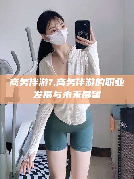 商洛商务伴游?,商务伴游的职业发展与未来展望