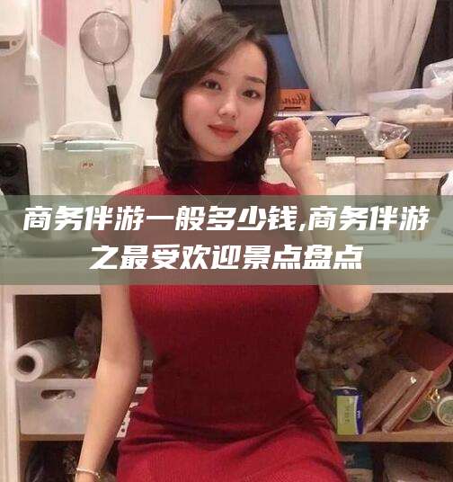 商洛商务伴游一般多少钱,商务伴游之最受欢迎景点盘点